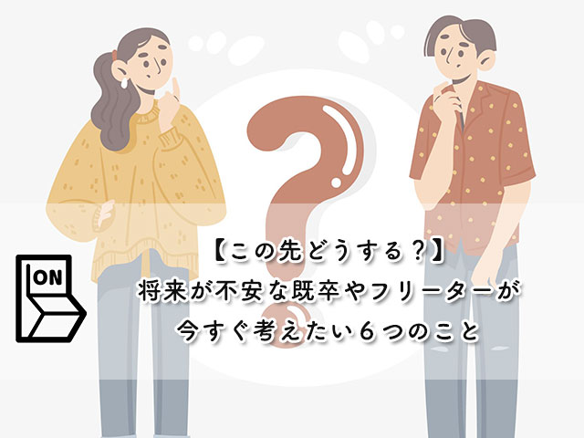 【この先どうする？】将来が不安な既卒やフリーターが今すぐ考えたい６つのこと